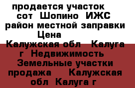 продается участок 7.3 сот. Шопино (ИЖС) район местной заправки  › Цена ­ 800 000 - Калужская обл., Калуга г. Недвижимость » Земельные участки продажа   . Калужская обл.,Калуга г.